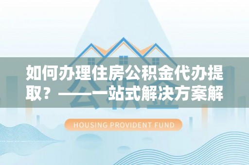 巩义如何办理住房公积金代办提取？——一站式解决方案解析